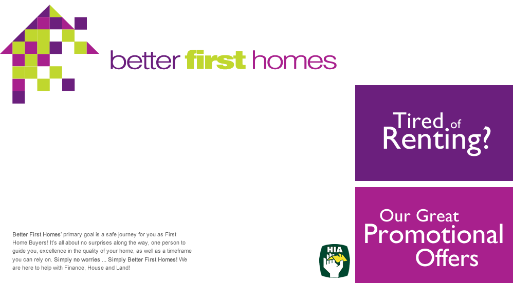 Better First Homes' primary goal is a safe journey for you as First Home Buyers! It's all about no surprises along the way, one person to guide you, excellence in the quality of your home, as well as a timeframe you can rely on. Simply no worries ... Simply Better First Homes! We are here to help with Finance, House and Land!